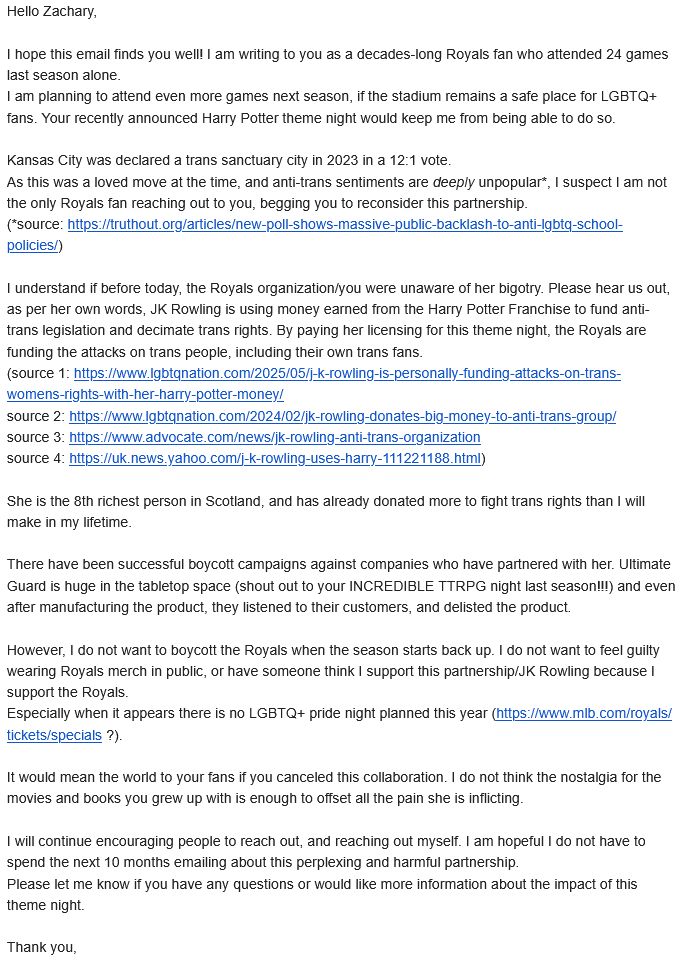 Hello Zachary,

I hope this email finds you well! I am writing to you as a decades-long Royals fan who attended 24 games last season alone.
I am planning to attend even more games next season, if the stadium remains a safe place for LGBTQ+ fans. Your recently announced Harry Potter theme night would keep me from being able to do so.

Kansas City was declared a trans sanctuary city in 2023 in a 12:1 vote. 
As this was a loved move at the time, and anti-trans sentiments are deeply unpopular*, I suspect I am not the only Royals fan reaching out to you, begging you to reconsider this partnership. 
(*source: https://truthout.org/articles/new-poll-shows-massive-public-backlash-to-anti-lgbtq-school-policies/)

I understand if before today, the Royals organization/you were unaware of her bigotry. Please hear us out, as per her own words, JK Rowling is using money earned from the Harry Potter Franchise to fund anti-trans legislation and decimate trans rights. By paying her licensing for this theme night, the Royals are funding the attacks on trans people, including their own trans fans.
(source 1: https://www.lgbtqnation.com/2025/05/j-k-rowling-is-personally-funding-attacks-on-trans-womens-rights-with-her-harry-potter-money/
source 2: https://www.lgbtqnation.com/2024/02/jk-rowling-donates-big-money-to-anti-trans-group/
source 3: https://www.advocate.com/news/jk-rowling-anti-trans-organization
source 4: https://uk.news.yahoo.com/j-k-rowling-uses-harry-111221188.html)

She is the 8th richest person in Scotland, and has already donated more to fight trans rights than I will make in my lifetime.

There have been successful boycott campaigns against companies who have partnered with her. Ultimate Guard is huge in the tabletop space (shout out to your INCREDIBLE TTRPG night last season!!!) and even after manufacturing the product, they listened to their customers, and delisted the product.

