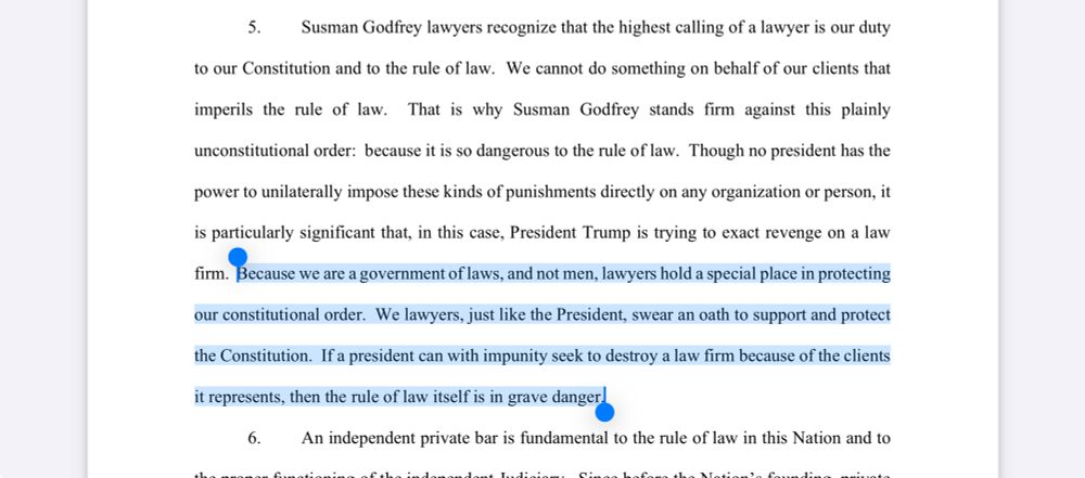 Screenshot of one paragraph of complaint reading “	5.	Susman Godfrey lawyers recognize that the highest calling of a lawyer is our duty to our Constitution and to the rule of law. We cannot do something on behalf of our clients that imperils the rule of law. That is why Susman Godfrey stands firm against this plainly unconstitutional order: because it is so dangerous to the rule of law. Though no president has the power to unilaterally impose these kinds of punishments directly on any organization or person, it is particularly significant that, in this case, President Trump is trying to exact revenge on a law firm. Because we are a government of laws, and not men, lawyers hold a special place in protecting our constitutional order. We lawyers, just like the President, swear an oath to support and protect the Constitution. If a president can with impunity seek to destroy a law firm because of the clients it represents, then the rule of law itself is in grave danger.”