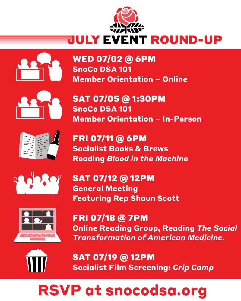 A list of upcoming events. A rose graphic and the text "July Event Round-Up" sit at the top of the list. At the bottom it says "RSVP at S N O C O DSA.org. The list of events are as follows:

WED 07/02 @ 6PM
SnoCo DSA 101 
Member Orientation – Online

NEXT

SAT 07/05 @ 1:30PM
SnoCo DSA 101 
Member Orientation – In-Person

NEXT

FRI 07/11 @ 6PM
Socialist Books & Brews
Reading Blood in the Machine

NEXT

SAT 07/12 @ 12PM
General Meeting
Featuring Rep Shaun Scott

NEXT

FRI 07/18 @ 7PM
Online Reading Group, Reading The Social Transformation of American Medicine.

NEXT

SAT 07/19 @ 12PM
Socialist Film Screening: Crip Camp
