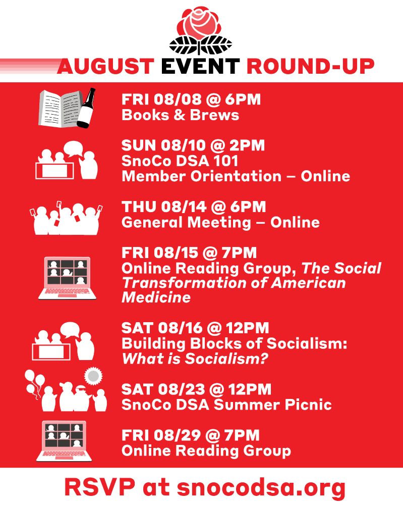 A list of upcoming events. A rose graphic and the text "August Event Round-Up" sit at the top of the list. At the bottom it says "RSVP at S N O C O DSA.org. The list of events are as follows:

FRI 08/08 @ 6PM
Books & Brews – Picking the next book!

NEXT

SUN 08/10 @ 2PM
SnoCo DSA 101 
Member Orientation – Online

NEXT

THU 08/14 @ 6PM
General Meeting – Online

NEXT

FRI 08/15 @ 7PM
Online Reading Group, Reading The Social Transformation of American Medicine

NEXT

SAT 08/16 @ 12PM
Building Blocks of Socialism:
What is Socialism?

NEXT

SAT 08/23 @ 12PM
SnoCo DSA Summer Picnic

NEXT

FRI 08/29 @ 7PM
Online Reading Group, Reading The Social Transformation of American Medicine