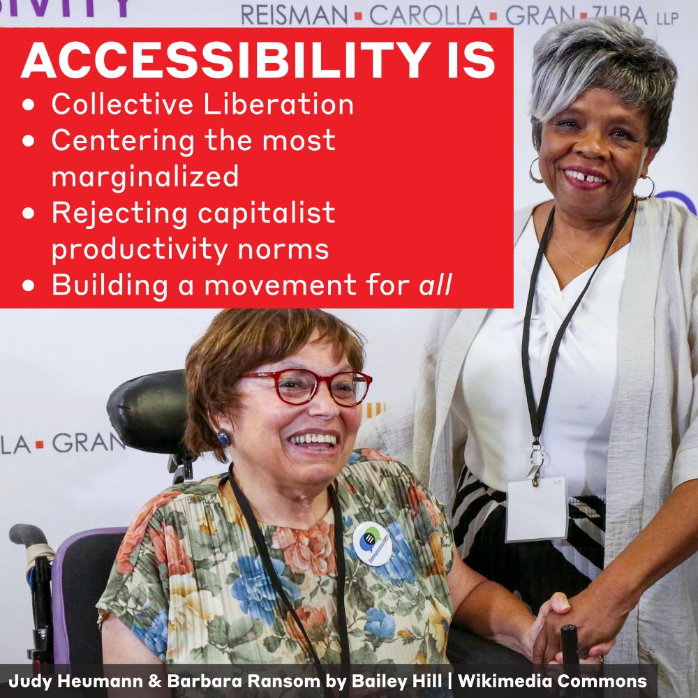 This is a photo of Judy Heumann and Barbara Ransom, both important figures in the disability justice movement, by photographer Bailey Hill sourced from Wikimedia Commons. A text overlay says "Accessibility is collective liberation, centering the most marginalized, rejecting capitalist productivity norms, and building a movement for all."