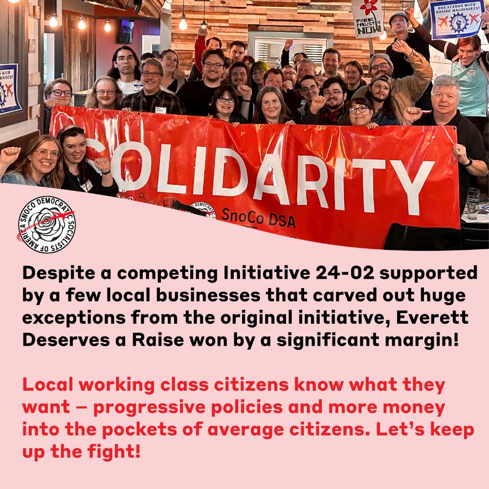 Many SnoCo DSA members pose together with a solidarity banner in celebration of the passing of Everett Deserves a Raise Initiative 24-01. Below the photo, text reads "Despite a competing Initiative 24-02 supported by a few local businesses that carved out huge exceptions from the original initiative, Everett Deserves a Raise won by a significant margin!

Local working class citizens know what they want – progressive policies and more money into the pockets of average citizens. Let’s keep up the fight!"