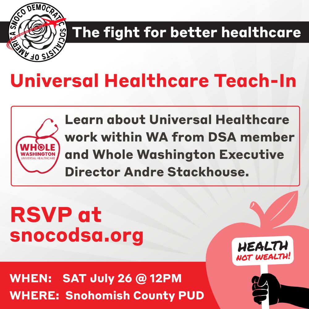 This is a graphic about an event with a small icon in the corner of an apple and a hand holding a sign that says "Health not Wealth!" The text is as follows: "The fight for better healthcare. Universal Healthcare Teach-In. Learn about Universal Healthcare work within WA from DSA member and Whole Washington Executive Director Andre Stackhouse. RSVP at s n o c o dsa.org.

When: Saturday, July 26th at 12PM

Where: Snohomish County PUD
