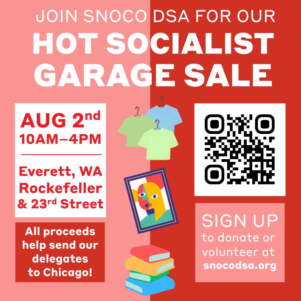 This is a pink and red graphic with icons of shirts on hangers, framed art and a stack of books. It also has a QR Code linking to a sign up google doc which can be accessed via snoco d s a.org. The text on this graphic says: "Join SnoCo DSA for our Hot Socialist Garage Sale. August 2nd 10AM to 4PM. Everett, WA Rockefeller and 23rd street. All proceeds help send our delegates to Chicago! Sign up to donate or volunteer at snoco d s a.org.