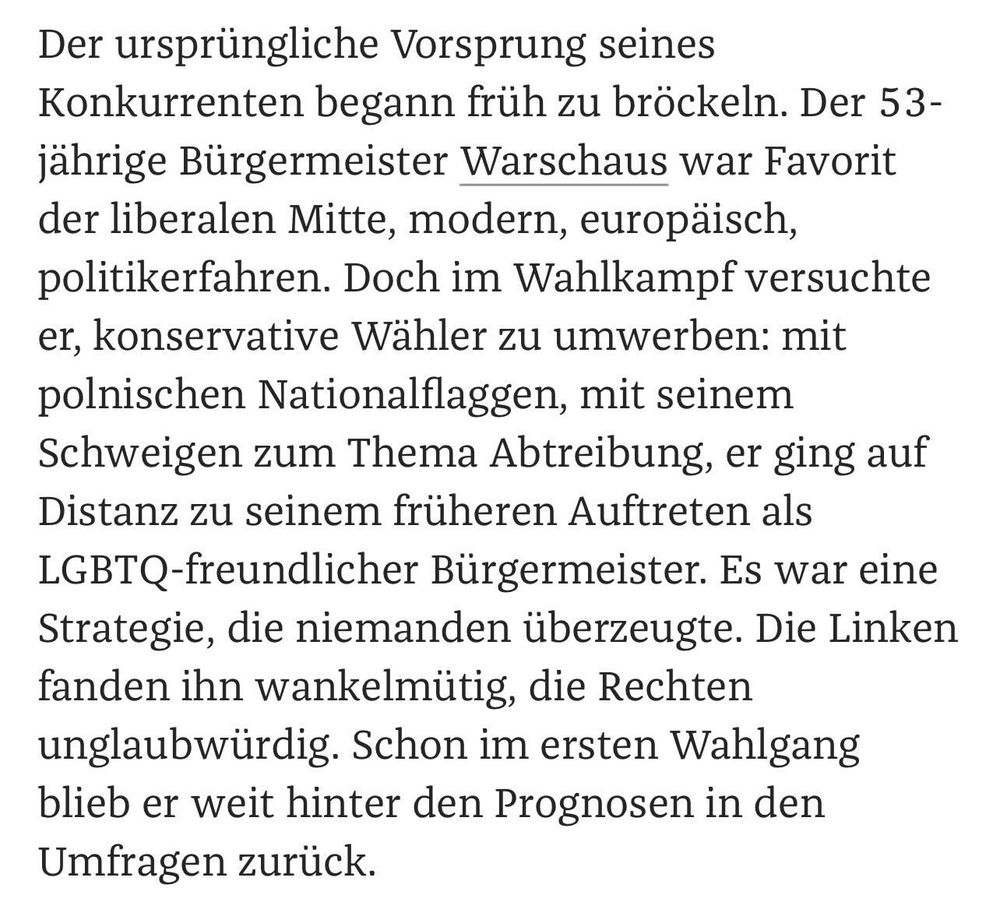 Der ursprüngliche Vorsprung seines Konkurrenten begann früh zu bröckeln. Der 53-jährige Bürgermeister Warschaus war Favorit der liberalen Mitte, modern, europäisch, politikerfahren. Doch im Wahlkampf versuchte er, konservative Wähler zu umwerben: mit polnischen Nationalflaggen, mit seinem Schweigen zum Thema Abtreibung, er ging auf Distanz zu seinem früheren Auftreten als LGBTQ-freundlicher Bürgermeister. Es war eine Strategie, die niemanden überzeugte. Die Linken fanden ihn wankelmütig, die Rechten unglaubwürdig. Schon im ersten Wahlgang blieb er weit hinter den Prognosen in den Umfragen zurück.
