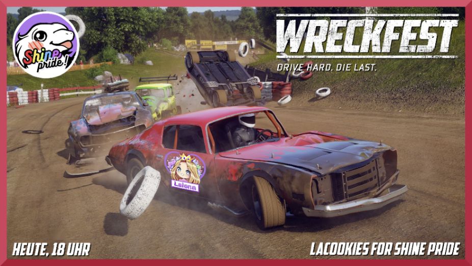 Im Hintergrund befindes sich eine Grafik aus dem Spiel Wreckfest. Zu sehen sind 4 verschiedenfarbige Autos, die um die Wette fahren. Dabei überschlägt sich eines. Die Autos sehen etwas verbeult und demoliert aus. Auf dem vordersten Auto ist das Logo von Lalena zu sehen. In den vier Bildecken stehen folgende Infos. Links oben ist das Logo von Shine Pride. Rechts oben ist das Logo von Wreckfest - drive hard die last. Rechts unten steht: LaCookies for Shine Pride. Links unten steht: Heute, 18 Uhr.