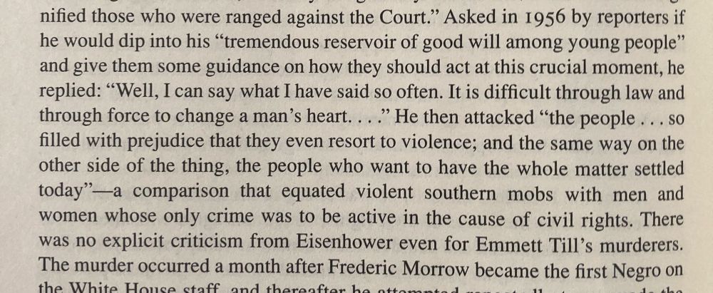 nified those who were ranged against the Court." Asked in 1956 by reporters if he would dip into his "tremendous reservoir of good will among young people" and give them some guidance on how they should act at this crucial moment, he replied: "Well, I can say what I have said so often. It is difficult through law and through force to change a man's heart..." He then attacked "the people... so filled with prejudice that they even resort to violence; and the same way on the other side of the thing, the people who want to have the whole matter settled today"-a comparison that equated violent southern mobs with men and women whose only crime was to be active in the cause of civil rights. There was no explicit criticism from Eisenhower even for Emmett Till's murderers.
The murder occurred a month after Frederic Morrow became the first Negro on