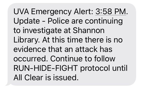 UVA Emergency Alert: 3:58 PM. Update - Police are continuing to investigate at Shannon Library. At this time there is no evidence that an attack has occurred. Continue to follow RUN-HIDE-FIGHT protocol until All Clear is issued.      