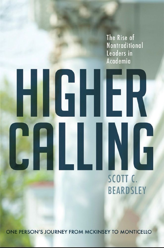 The Rise of Nontraditional
Leaders in Academia
HIGHER CALLING
SCOTT C.
BEARDSLEY
ONE PERSON'S JOURNEY FROM MCKINSEY TO MONTICELLO