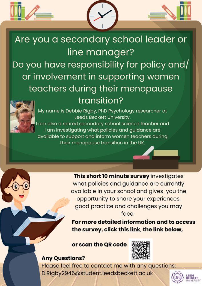 Are you a secondary school leader or line manager? Do you have responsibility for policy and/or involvement in supporting women teachers during their menopause transition?
My name is Debbie Rigby, PhD Psychology researcher at Leeds Beckett University.
I am also a retired secondary school science teacher and I am investigating what policies and guidance are  available to support and inform women teachers during their menopause transition in the UK.
This short 10 minute survey investigates what policies and guidance are currently available in your school and gives you the opportunity to share your experiences, good practice and challenges you may face.
For more detailed information and to access the survey click the link or scan the QR code.
Any questions?
Please feel free to contact me with any questions: D.Rigby2946@student.leedsbeckett.ac.uk