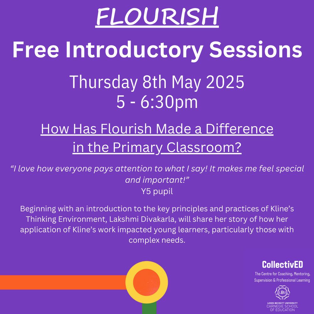 Flourish
Free Introductory Sessions.
Thursday 8th May 2025.
5-6:30pm.
How Has Flourish Made a Difference in the Primary Classroom?
“I love how everyone pays attention to what I say! It makes me feel special and important!” Y5 pupil
Beginning with an introduction to the key principles and practices of Kline’s Thinking Environment, Lakshmi Divakarla, will share her story of how her application of Kline’s work impacted young learners, particularly those with complex needs.