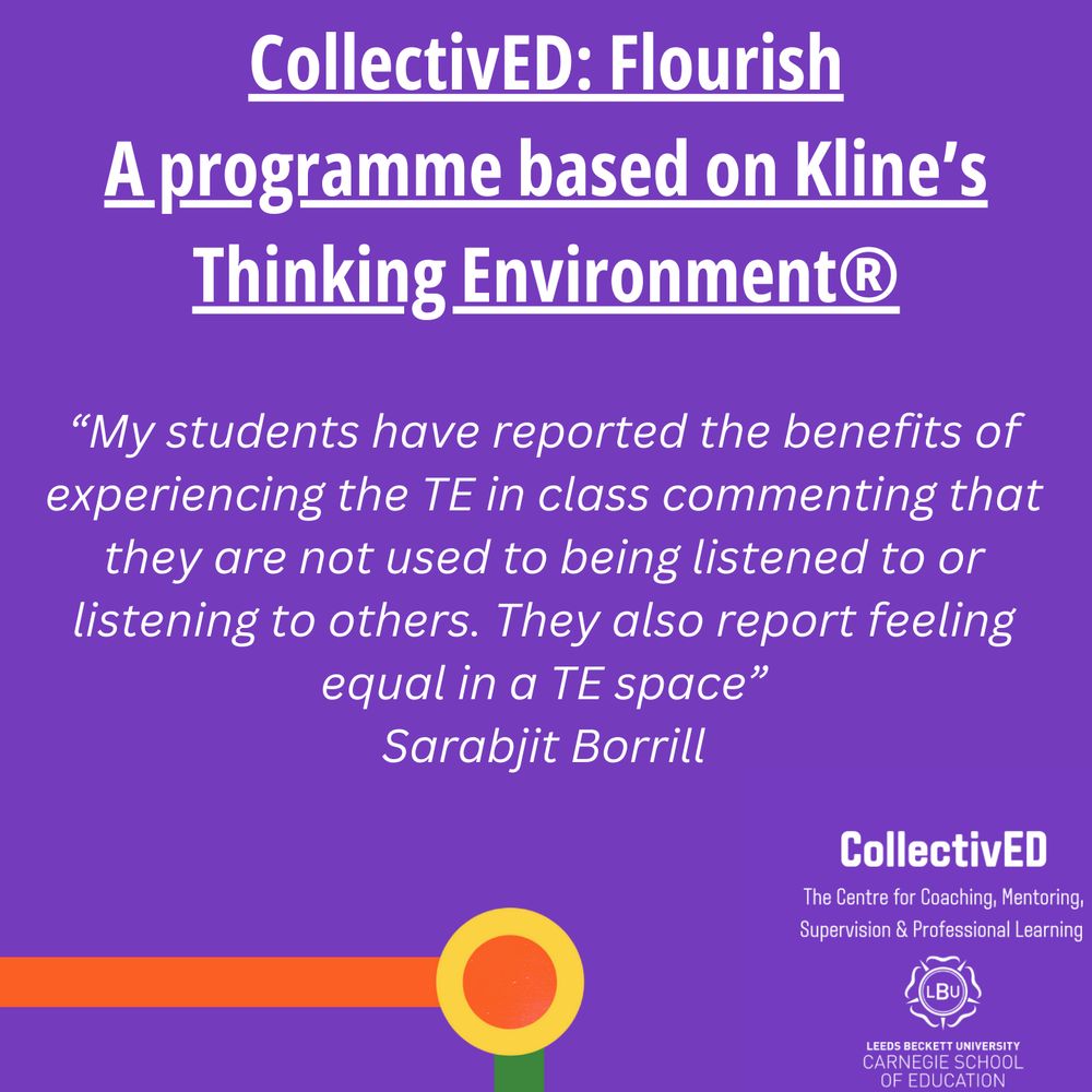 CollectivED: Flourish
A programme based on Kline's Thinking Environment.
"My students have reported the benefits of experiencing the TE in class commenting that they are not used to being listened to or listening to others. They also report feeling equal in a TE space."
Sarabjit Borrill.