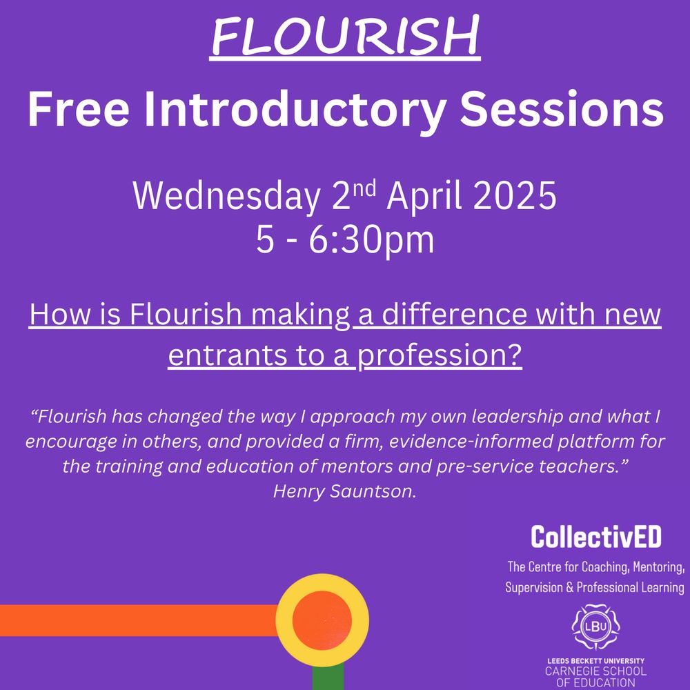 Flourish.
Free Introductory Sessions.
Wednesday 2nd April 2025
5-6:30pm.
How is Flourish Making a Difference With New Entrants to a Profession?
Flourish has changed the way I approach my own leadership and what I encourage in others, and provided a firm, evidence-informed platform for the training and education of mentors and pre-service teachers.”  Henry Sauntson.