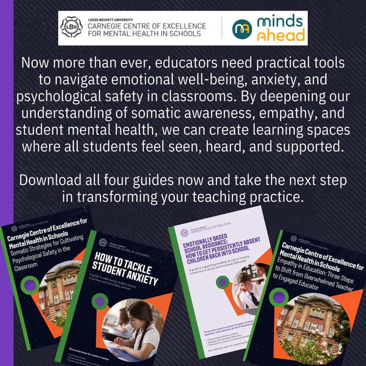 Leeds Beckett University.
Carnegie Centre of Excellence for Mental Health in Schools | Minds Ahead.

Now more than ever, educators need practical tools to navigate emotional well-being, anxiety, and psychological safety in classrooms. By deepening our understanding of somatic awareness, empathy, and student mental health, we can create learning spaces where all students feel seen, heard, and supported.

Download all four guides now and take the next step in transforming your teaching practice.