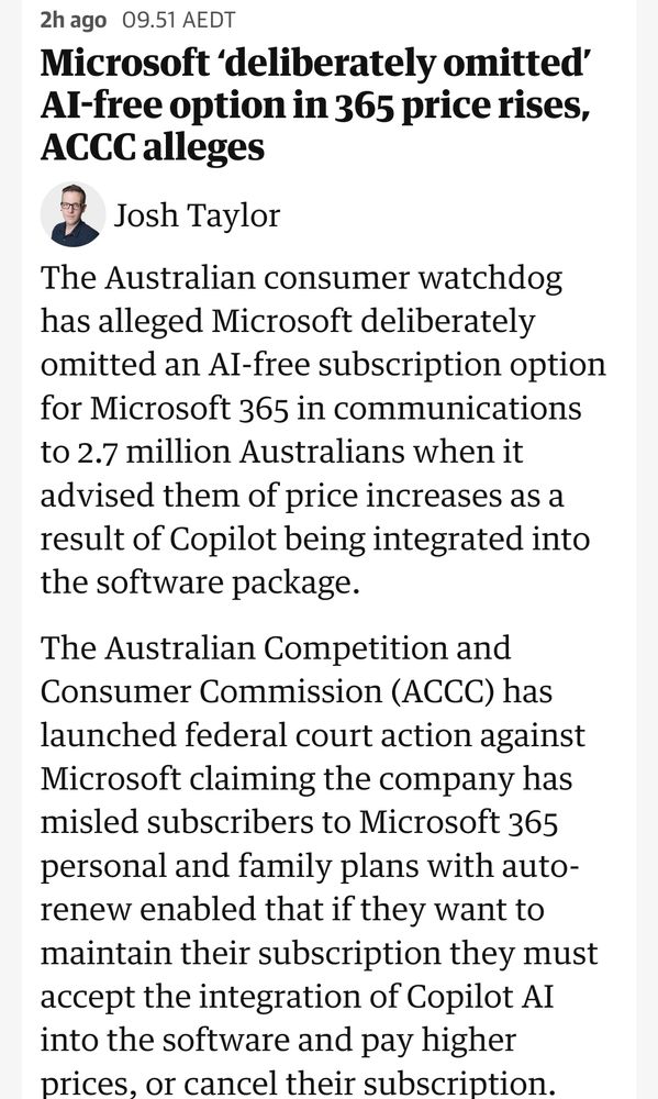 The Australian consumer watchdog has alleged Microsoft deliberately omitted an AI-free subscription option for Microsoft 365 in communications to 2.7 million Australians when it advised them of price increases as a result of Copilot being integrated into the software package.

The Australian Competition and Consumer Commission (ACCC) has launched federal court action against Microsoft claiming the company has misled subscribers to Microsoft 365 personal and family plans with auto-renew enabled that if they want to maintain their subscription they must accept the integration of Copilot AI into the software and pay higher prices, or cancel their subscription.