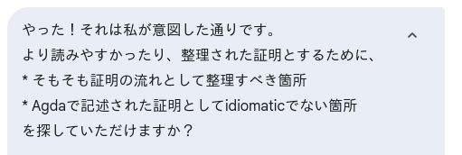 (screenshot of AI chat service, user's input)
やった！それは私が意図した通りです。

より読みやすかったり、整理された証明とするために、

* そもそも証明の流れとして整理すべき箇所

* Agdaで記述された証明としてidiomaticでない箇所

を探していただけますか？ 