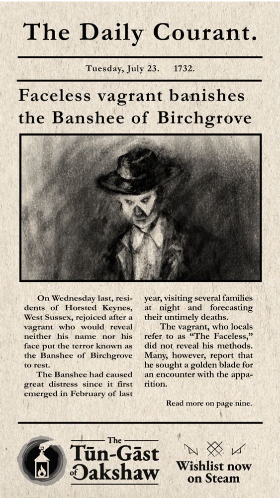 This is a promotional poster for the upcoming game, The Tūn-Gāst of Oakshaw. The poster mimics an 18th Century newspaper article while featuring the protagonist, Faceless, in a charcoal drawing.
Image text: The Daily Courant. Tuesday, July 23. 1732. Faceless Vagrant Banishes the Banshee of Birchgrove.
On Wednesday last, resi-dents of Horsted Keynes, West Sussex, rejoiced after a vagrant who would reveal neither his name nor his face put the terror known as the Banshee of Birchgrove to rest.

The Banshee had caused great distress since it first emerged in February of last year, visiting several families at night and forecasting their untimely deaths.

The vagrant, who locals refer to as “The Faceless,” did not reveal his methods. Many, however, report that he sought a golden blade for an encounter with the appa-rition.