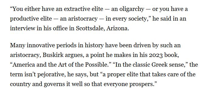 snip from article: “You either have an extractive elite — an oligarchy — or you have a productive elite — an aristocracy — in every society,” he said in an interview in his office in Scottsdale, Arizona.
Many innovative periods in history have been driven by such an aristocracy, Buskirk argues, a point he makes in his 2023 book, “America and the Art of the Possible.” “In the classic Greek sense,” the term isn’t pejorative, he says, but “a proper elite that takes care of the country and governs it well so that everyone prospers.”
