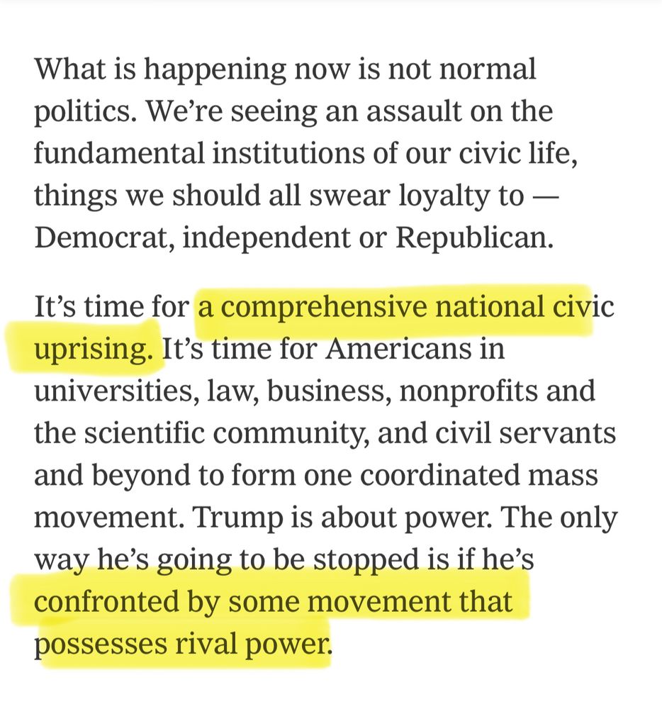 Excerpt from this NYT essay that says: What is happening now is not normal politics. We're seeing an assault on the fundamental institutions of our civic life, things we should all swear loyalty to — Democrat, independent or Republican. It's time for a comprehensive national civic uprising. It's time for Americans in universities, law, business, nonprofits and the scientific community, and civil servants and beyond to form one coordinated mass movement. Trump is about power. The only way he's going to be stopped is if he's confronted by some movement that possesses rival power.
