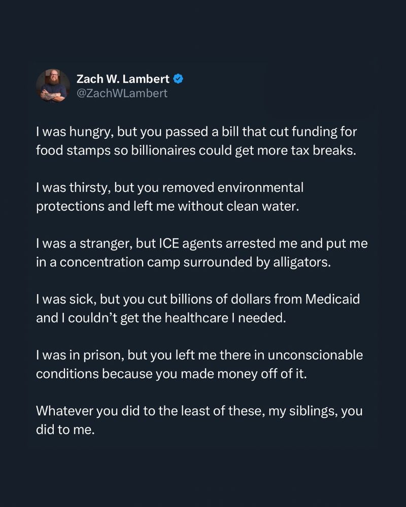 I was hungry, but you passed a bill that cut funding for food stamps so billionaires could get more tax breaks. 

I was thirsty, but you removed environmental protections and left me without clean water.

I was a stranger, but ICE agents arrested me and put me in a concentration camp surrounded by alligators.

I was sick, but you cut billions of dollars from Medicaid and I couldn’t get the healthcare I needed.

I was in prison, but you left me there in unconscionable conditions because you made money off of it.

Whatever you did to the least of these, my siblings, you did to me.