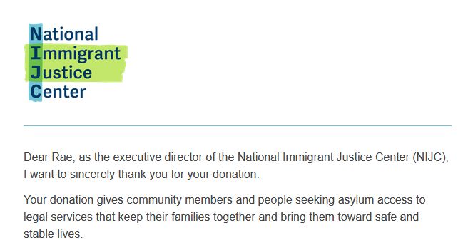 screenshot of text that reads: 

 Dear Rae, as the executive director of the National Immigrant Justice Center (NIJC), I want to sincerely thank you for your donation.

Your donation gives community members and people seeking asylum access to legal services that keep their families together and bring them toward safe and stable lives. 