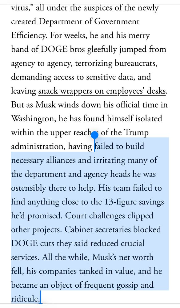 virus," all under the auspices of the newly created Department of Government Efficiency. For weeks, he and his merry band of DOGE bros gleefully jumped from agency to agency, terrorizing bureaucrats, demanding access to sensitive data, and leaving snack wrappers on employees' desks.
But as Musk winds down his official time in Washington, he has found himself isolated within the upper reaches of the Trump administration, having failed to build necessary alliances and irritating many of the department and agency heads he was ostensibly there to help. His team failed to find anything close to the 13-figure savings hed promised. Court challenges clipped other projects. Cabinet secretaries blocked
DOGE cuts they said reduced crucial services. All the while, Musk's net worth fell, his companies tanked in value, and he became an object of trequent gossip and ridicule.