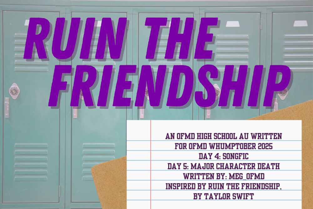 A picture of the title card for Ruin the Friendship. The title is written in a slanted, all caps, serif font, in purple, and the background is a picture of teal lockers. There is a lined piece of notebook paper, with the words, “AN OFMD HIGH SCHOOL AU WRITTEN FOR OFMD WHUMPTOBER 2025 DAY 4: SONGFIC DAY 5: MAJOR CHARACTER DEATH WRITTEN BY: MEG_OFMD INSPIRED BY RUIN THE FRIENDSHIP, BY TAYLOR SWIFT” written in all caps.

