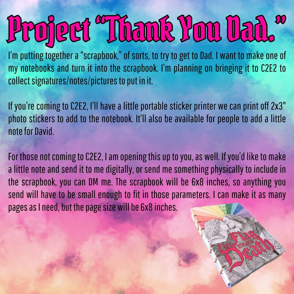 Project "Thank You Dad. "
I'm putting together a "scrapbook," of sorts, to try to get to Dad. I want to make one of my notebooks and turn it into the scrapbook. I'm planning on bringing it to C2E2 to collect signatures/notes/pictures to put in it.
If you're coming to C2E2, I'll have a little portable sticker printer we can print off 2x3" photo stickers to add to the notebook. It'll also be available for people to add a little note for David.
For those not coming to C2E2, I am opening this up to you, as well. If you'd like to make a little note and send it to me digitally, or send me something physically to include in the scrapbook, you can DM me. The scrapbook will be 6x8 inches, so anything you send will have to be small enough to fit in those parameters. I can make it as many pages as I need, but the page size will be 6x8 inches.