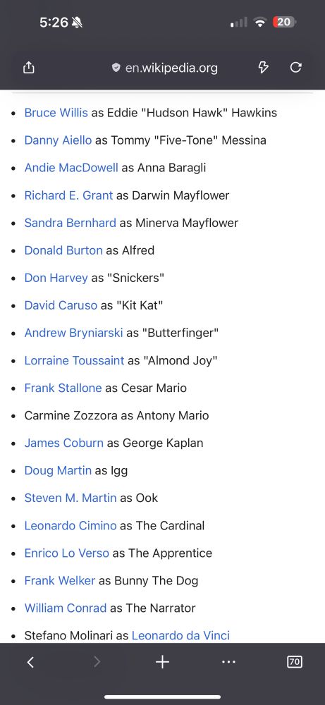 The cast list for the movie Hudson Hawk. 

• Bruce Willis as Eddie "Hudson Hawk" Hawkins
• Danny Aiello as Tommy "Five-Tone" Messina
• Andie MacDowell as Anna Baragli
• Richard E. Grant as Darwin Mayflower
• Sandra Bernhard as Minerva Mayflower
• Donald Burton as Alfred
• Don Harvey as "Snickers"
• David Caruso as "Kit Kat"
• Andrew Bryniarski as "Butterfinger"
• Lorraine Toussaint as "Almond Joy"
• Frank Stallone as Cesar Mario
• Carmine Zozzora as Antony Mario
• James Coburn as George Kaplan
• Doug Martin as Igg
• Steven M. Martin as Ook
• Leonardo Cimino as The Cardinali
• Enrico Lo Verso as The Apprentice
• Frank Welker as Bunny The Dog
• William Conrad as The Narrator
• Stefano Molinari as Leonardo da Vinci
