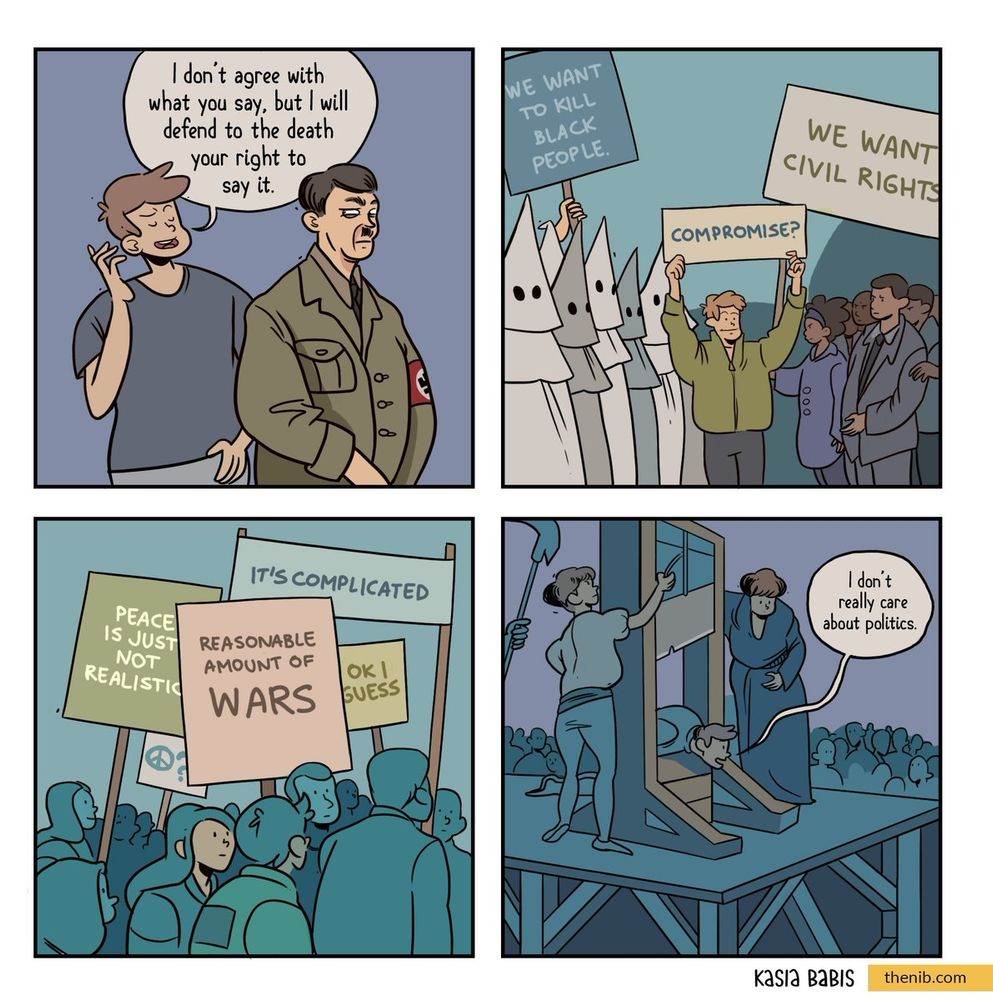 Bd en 4 cases:
1ere : un homme blanc dit a un nazis : "I don't agree with what you say but I will defend to the death you're right to say it"
2eme : d'un côté des personnes du cul Klux Klan brandissent une pancarte « we want to care black people», de l'autre côté un groupe de personnes militante demande « we want civils rights », au centre le même personnage de la première case brandi une pancarte "compromise ?"
3eme : une manif de centristes avec des pancartes disant "it's complicated", "reasonable amount of wars", "ok I guess", "peace is just not realistic"
4eme : le centriste de la première case s'apprête à être guillotiné et déclare "i don't really care about politics"