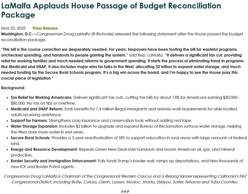 LaMalfa Applauds House Passage of Budget Reconciliation Package
May 22, 2025
Press Release
Washington, D.C.—Congressman Doug LaMalfa (R-Richvale) released the following statement after the House passed the budget reconciliation package.

“This bill is the course correction we desperately needed. For years, taxpayers have been footing the bill for wasteful programs, unchecked spending, and handouts to people gaming the system,” said Rep. LaMalfa. “It delivers a significant tax cut, providing relief for working families and much needed reforms to government spending. It starts the process of eliminating fraud in programs like Medicaid and SNAP. It also includes major wins for folks in the West, allocating $2 billion to expand water storage, and much needed funding for the Secure Rural Schools program. It’s a big win across the board, and I’m happy to see the House pass this crucial piece of legislation.”

Background:

Tax Relief for Working Americans: Delivers significant tax cuts, cutting tax bills by about 15% for Americans earning $30,000–$80,000. No tax on tips or overtime.
Medicaid and SNAP Reform: Ends benefits for 1.4 million illegal immigrants and restores work requirements for able-bodied adults receiving assistance.
Support for Farmers: Strengthens crop insurance and conservation tools without adding red tape.
Water Storage Expansion: Includes $2 billion to upgrade and expand Bureau of Reclamation surface water storage, helping the West store more water in wet years.
Secure Rural Schools: Provides a 3-year reauthorization of SRS to support education in rural areas with large amounts of federal land.
Energy and Resource Development: Repeals Green New Deal-style handouts and boosts American oil, gas, and mineral production.
Border Security and Immigration Enforcement: Fully funds Trump’s border wall, ramps up deportations, and hires thousands of new ICE and Border Patrol agents.
Congressman Doug LaMalfa is Chairman of the Congressional Western Caucus and a...