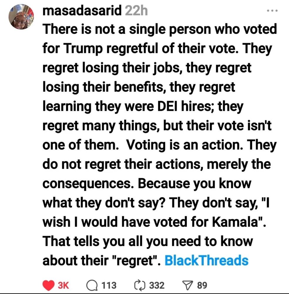 There is not a single person who voted for trump regretful of their vote. They regret losing their jobs, the regret losing their benefits, they regret learning they were DEI hires; they regret many things, but their vote isn’t one of them. Voting is an action. They do not regret their actions, merely the consequences. Because you know what they don’t say? They don’t say, “I wish I would have voted for Kamala”. That tells you all you need to know about their “regret”. BlackThreads