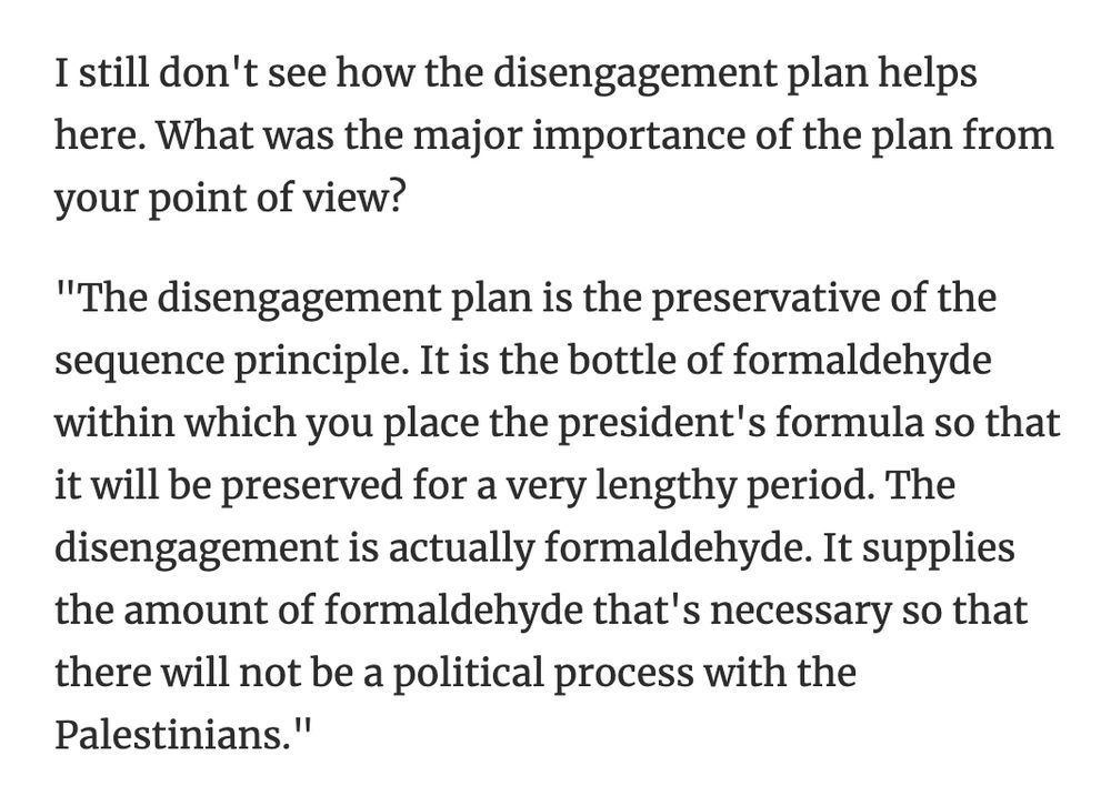 I still don't see how the disengagement plan helps here. What was the major importance of the plan from your point of view?
"The disengagement plan is the preservative of the sequence principle. It is the bottle of formaldehyde within which you place the president's formula so that it will be preserved for a very lengthy period. The disengagement is actually formaldehyde. It supplies the amount of formaldehyde that's necessary so that there will not be a political process with the Palestinians."
