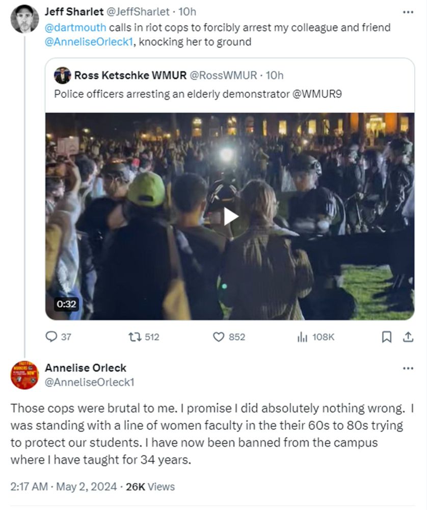 Jeff Sharlet: Dartmouth calls in riot cops to forbily arrest my colleague and friend Annelise Orleck, knocking her to the ground

Annelise Orleck: Those cops were brtual to me. I promise i did absolutely nothign wrong. I was standing with aline of women faculty in their 60s to 80s trying to protect our students. I have no been banned from the campus where I have taught for 34 years.