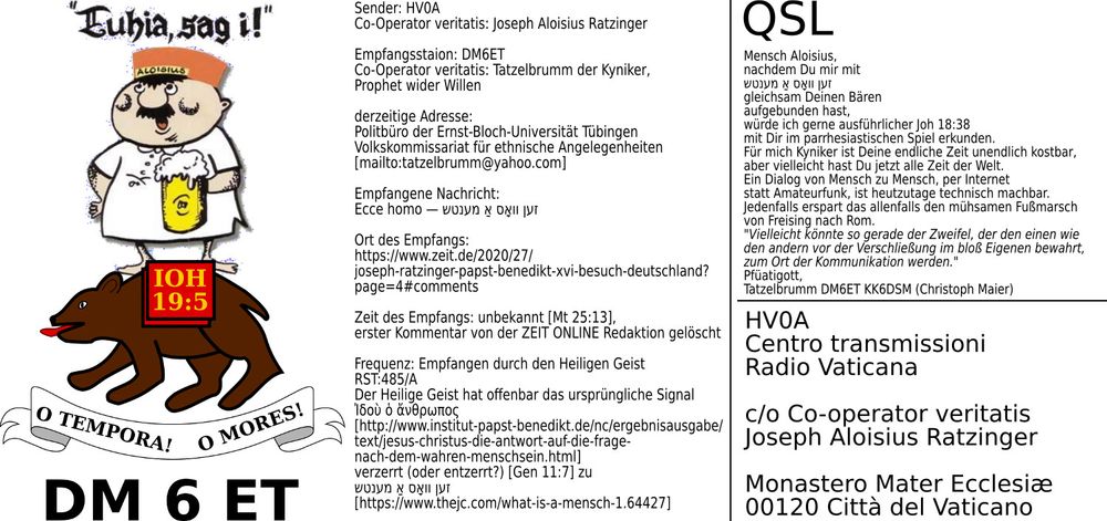 https://www.flickr.com/photos/89067995@N00/50777255983/in/album-72157717618232491

QSL

---

HV0A
Centro transmissioni
Radio Vaticana

c/o Co-operator veritatis
Joseph Aloisius Ratzinger

Monastero Mater Ecclesiæ
00120 Città del Vaticano

---

Sender: HV0A
Co-Operator veritatis: Joseph Aloisius Ratzinger

Empfangsstaion: DM6ET
Co-Operator veritatis: Tatzelbrumm der Kyniker, 
Prophet wider Willen 

derzeitige Adresse:
Politbüro der Ernst-Bloch-Universität Tübingen
Volkskommissariat für ethnische Angelegenheiten
[mailto:tatzelbrumm@yahoo.com]

Empfangene Nachricht:
Ecce homo — זען וואָס אַ מענטש

Ort des Empfangs:
https://www.zeit.de/2020/27/joseph-ratzinger-papst-benedikt-xvi-besuch-deutschland?page=4#comments

Zeit des Empfangs: unbekannt [Mt 25:13], 
erster Kommentar von der ZEIT ONLINE Redaktion gelöscht

Frequenz: Empfangen durch den Heiligen Geist
RST:485/A
Der Heilige Geist hat offenbar das ursprüngliche Signal
Ἰδοὺ ὁ ἄνθρωπος
[http://www.institut-papst-benedikt.de/nc/ergebnisausgabe/text/jesus-christus-die-antwort-auf-die-frage-nach-dem-wahren-menschsein.html]
verzerrt (oder entzerrt?) [Gen 11:7] zu
זען וואָס אַ מענטש
[https://www.thejc.com/what-is-a-mensch-1.64427]

---



Mensch Aloisius, 
nachdem Du mir mit 
 זען וואָס אַ מענטש
gleichsam Deinen Bären 
aufgebunden hast, 
würde ich gerne ausführlicher Joh 18:38 
mit Dir im parrhesiastischen Spiel erkunden.
Für mich Kyniker ist Deine endliche Zeit unendlich kostbar, 
aber vielleicht hast Du jetzt alle Zeit der Welt.
Ein Dialog von Mensch zu Mensch, per Internet 
statt Amateurfunk, ist heutzutage technisch machbar. 
Jedenfalls erspart das allenfalls den mühsamen Fußmarsch 
von Freising nach Rom.
"Vielleicht könnte so gerade der Zweifel, der den einen wie 
den andern vor der Verschließung im bloß Eigenen bewahrt, 
zum Ort der Kommunikation werden."
Pfüatigott,
Tatzelbrumm DM6ET KK6DSM (Christoph Maier)