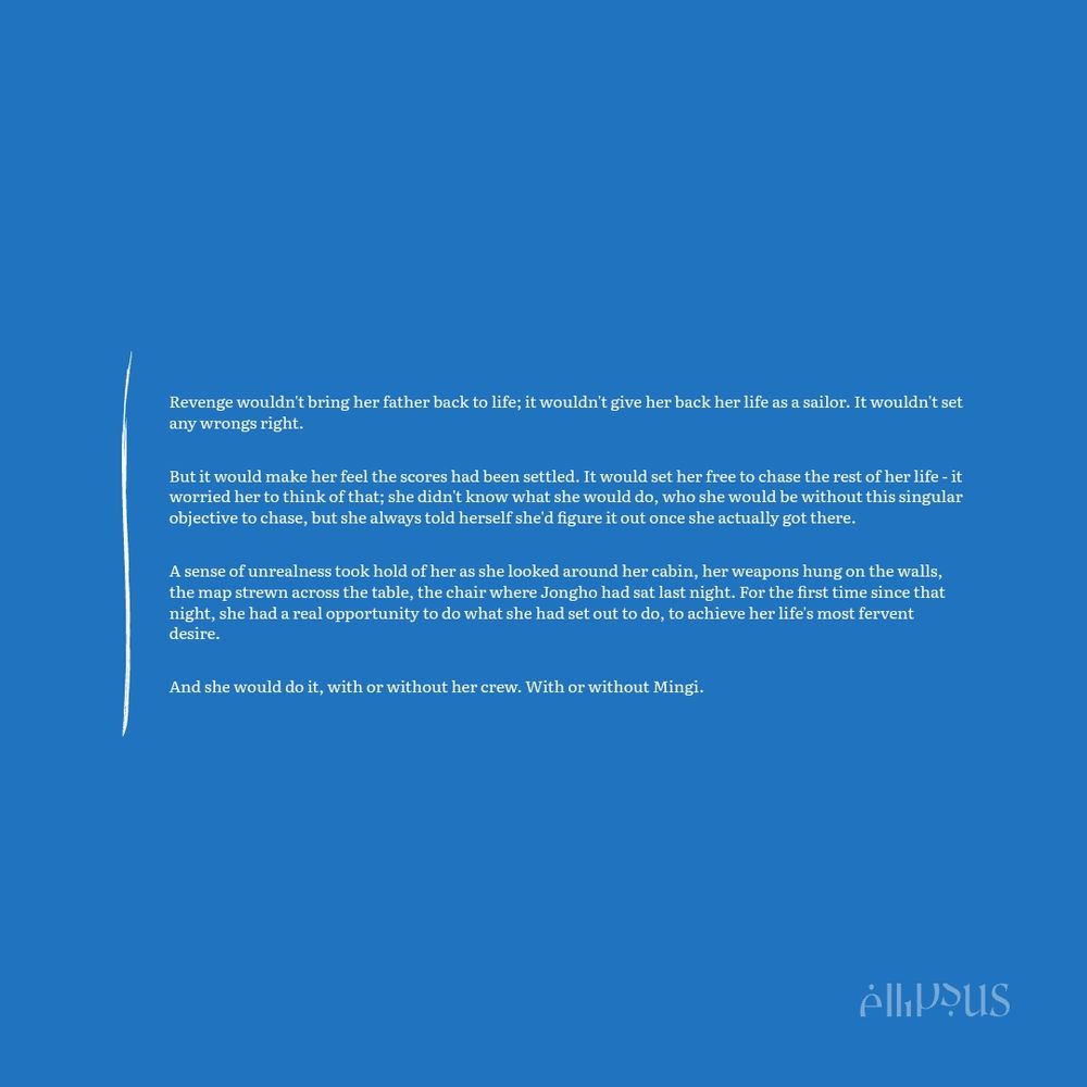 Revenge wouldn't bring her father back to life; it wouldn't give her back her life as a sailor. It wouldn't set any wrongs right.

But it would make her feel the scores had been settled. It would set her free to chase the rest of her life - it worried her to think of that; she didn't know what she would do, who she would be without this singular objective to chase, but she always told herself she'd figure it out once she actually got there.

A sense of unrealness took hold of her as she looked around her cabin, her weapons hung on the walls, the map strewn across the table, the chair where Jongho had sat last night. For the first time since that night, she had a real opportunity to do what she had set out to do, to achieve her life's most fervent desire.

And she would do it, with or without her crew. With or without Mingi.