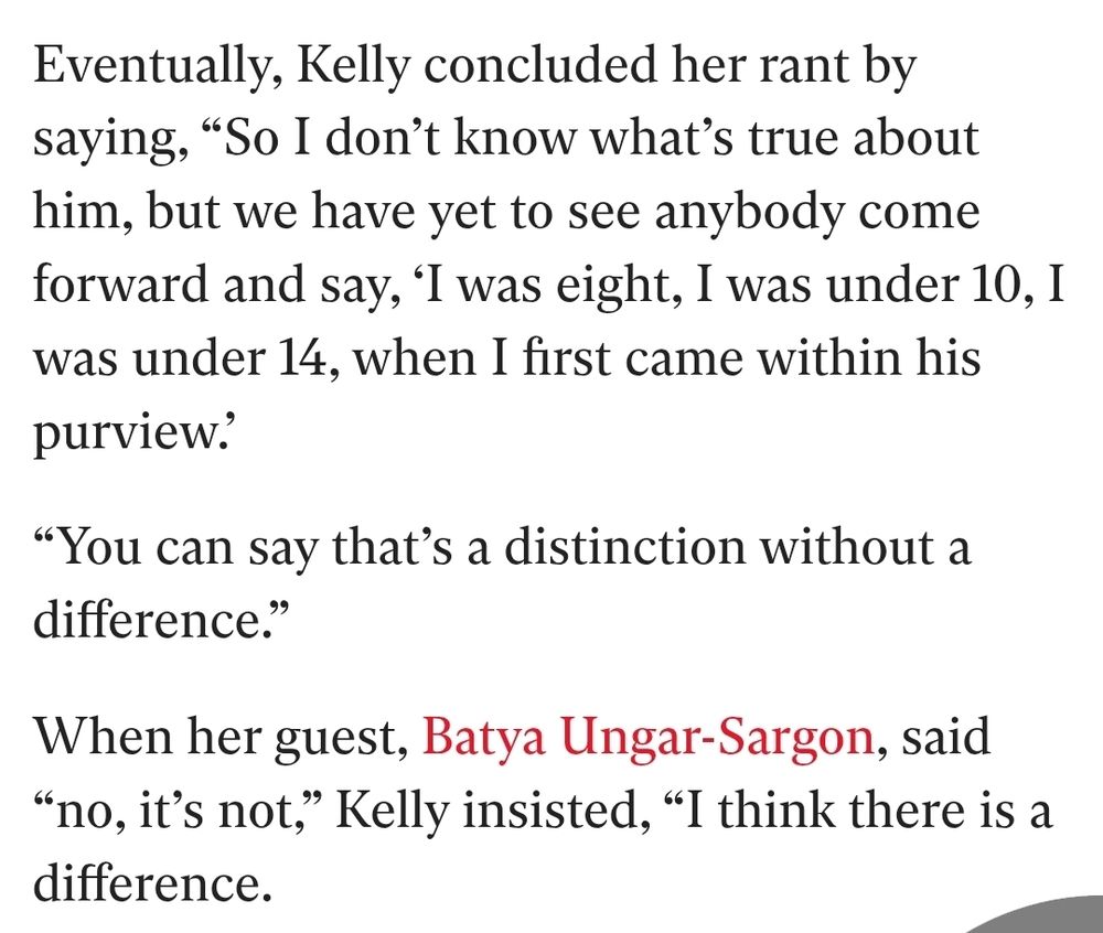 Eventually, Kelly concluded her rant by saying, “So I don’t know what’s true about him, but we have yet to see anybody come forward and say, ‘I was eight, I was under 10, I was under 14, when I first came within his purview.’

“You can say that’s a distinction without a difference.”

When her guest, Batya Ungar-Sargon, said “no, it’s not,” Kelly insisted, “I think there is a difference.