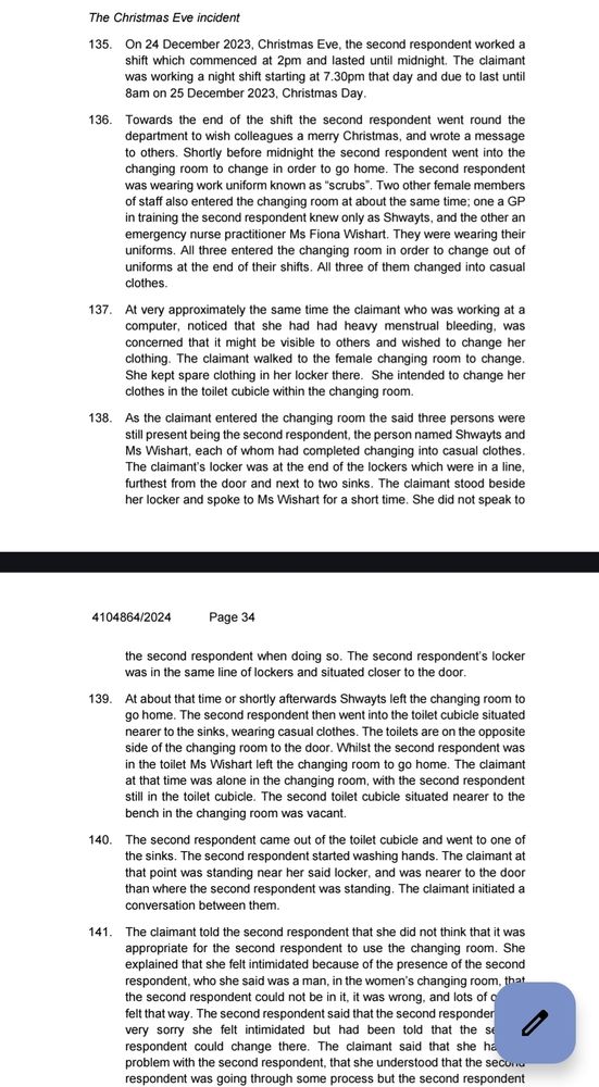 138. As the claimant entered the changing room the said three persons were still present being the second respondent, the person named Shwayts and Ms Wishart, each of whom had completed changing into casual clothes. The claimant’s locker was at the end of the lockers which were in a line, furthest from the door and next to two sinks. The claimant stood beside her locker and spoke to Ms Wishart for a short time. She did not speak to the second respondent when doing so. The second respondent’s locker was in the same line of lockers and situated closer to the door.
139. At about that time or shortly afterwards Shwayts left the changing room to go home. The second respondent then went into the toilet cubicle situated nearer to the sinks, wearing casual clothes. The toilets are on the opposite side of the changing room to the door. Whilst the second respondent was in the toilet Ms Wishart left the changing room to go home. The claimant at that time was alone in the changing room, with the second respondent 
still in the toilet cubicle. The second toilet cubicle situated nearer to the bench in the changing room was vacant. 
140. The second respondent came out of the toilet cubicle and went to one of the sinks. The second respondent started washing hands. The claimant at that point was standing near her said locker, and was nearer to the door 
than where the second respondent was standing. The claimant initiated a conversation between them.