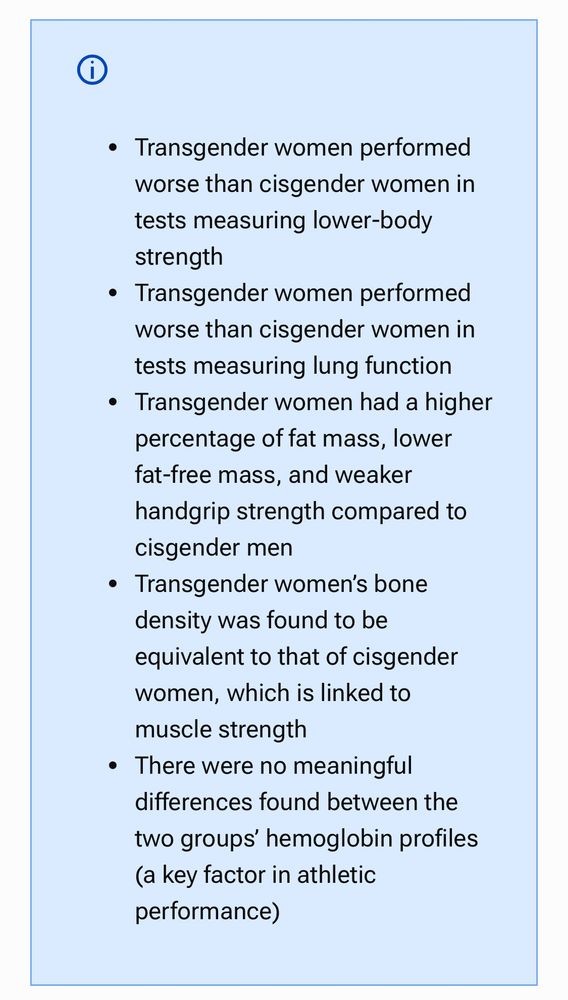 ◦ Transgender women performed
worse than cisgender women in
tests measuring lower-body
strength

• Transgender women performed
worse than cisgender women in
tests measuring lung function

• Transgender women had a higher
percentage of fat mass, lower
fat-free mass, and weaker
handgrip strength compared to
cisgender men

• Transgender women's bone
density was found to be
equivalent to that of cisgender
women, which is linked to
muscle strength

There were no
reaningful
differences found between the
two groups' hemoglobin profiles
(a key factor in athletic
performance)

