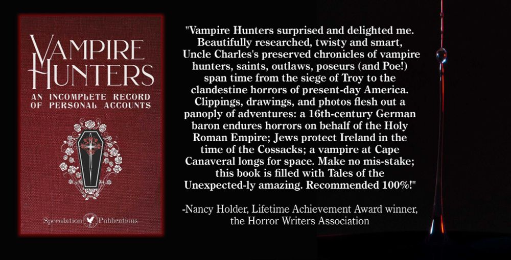 "Vampire Hunters surprised and delighted me. Beautifully researched, twisty and smart, Uncle Charles's preserved chronicles of vampire hunters, saints, outlaws, poseurs (and Poe!) span time from the siege of Troy to the clandestine horrors of present-day America. Clippings, drawings, and photos flesh out a panoply of adventures: a 16th-century German baron endures horrors on behalf of the Holy Roman Empire; Jews protect Ireland in the time of the Cossacks; a vampire at Cape Canaveral longs for space. Make no mis-stake; this book is filled with Tales of the Unexpected-ly amazing. Recommended 100%!" 
-Nancy Holder, Lifetime Achievement Award winner, the Horror Writers Association
