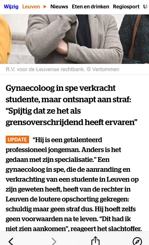 Screenshot van deel van een artikel. Kop:
Gynaecoloog in spe verkracht studente, maar ontsnapt aan straf. 
"Spijtig dat ze het als
grensoverschrijdend heeft ervaren"

"Hij is een getalenteerd professioneel jongeman. Anders is het gedaan met zijn specialisatie." Een gynaecolog in spe, die de aanranding en verkrachting van een studente in Leuven op zijn geweten heeft, heeft van de rechter in Leuven de loutere opschorting gekregen: schuldig maar geen straf dus. Hij hoeft zelfs geen voorwaarden na te leven. "Dit had ik niet zien aankomen", reageert het slachtoffer.