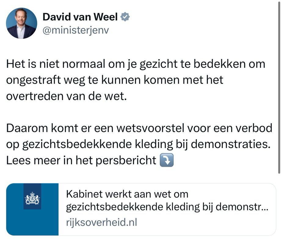 Tweet van David van Weel: Het is niet normaal om je gezicht te bedekken om ongestraft weg te kunnen komen met het overtreden van de wet.
Daarom komt er een wetsvoorstel voor een verbod op gezichtsbedekkende kleding bij demonstraties.
Lees meer in het persbericht. 