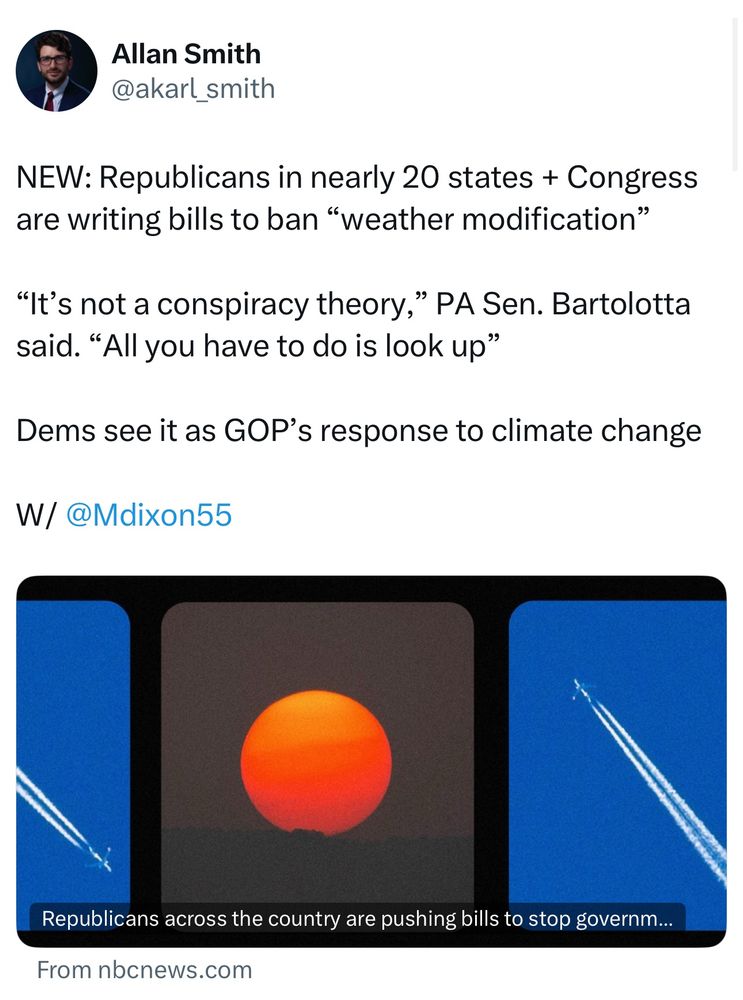 Screenshot of post reading: NEW: Republicans in nearly 20 states + Congress are writing bills to ban “weather modification”

“It’s not a conspiracy theory,” PA Sen. Bartolotta said. “All you have to do is look up”

Dems see it as GOP’s response to climate change

W/ @Mdixon55