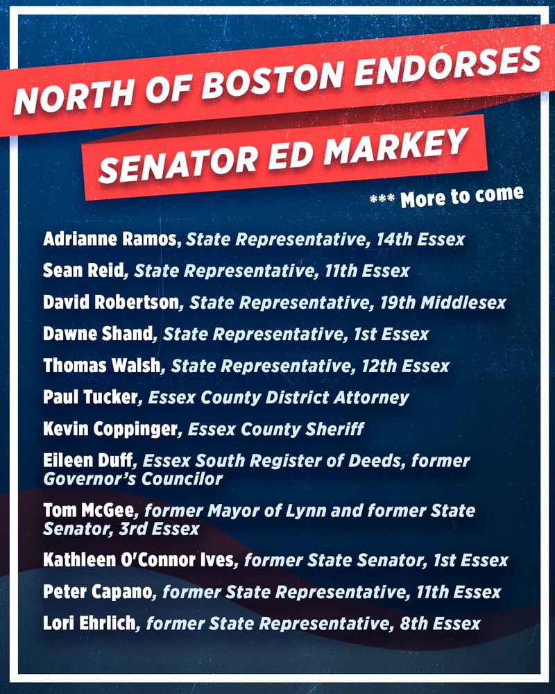 North of Boston Endorses Senator Ed Markey
***More to Come
Adrianne Ramos, State Representative, 14th Essex
Sean Reid, State Representative, 11th Essex
David Robertson. State Representative, 19th Middlesex
Dawne Shand, State Representative, 1st Essex
Thomas Walsh, State Representative, 12th Essex
Paul Tucker, Essex County District Attorney
Kevin Coppinger, Essex County Sheriff
Eileen Duff, Essex South Register of Deeds, former Governor’s Councilor
Tom McGee, former Mayor of Lynn and former State Senator, 3rd Essex
Kathleen O'Connor Ives, former State Senator, 1st Essex
Peter Capano, former State Representative, 11th Essex
Lori Ehrlich, former State Representative, 8th Essex