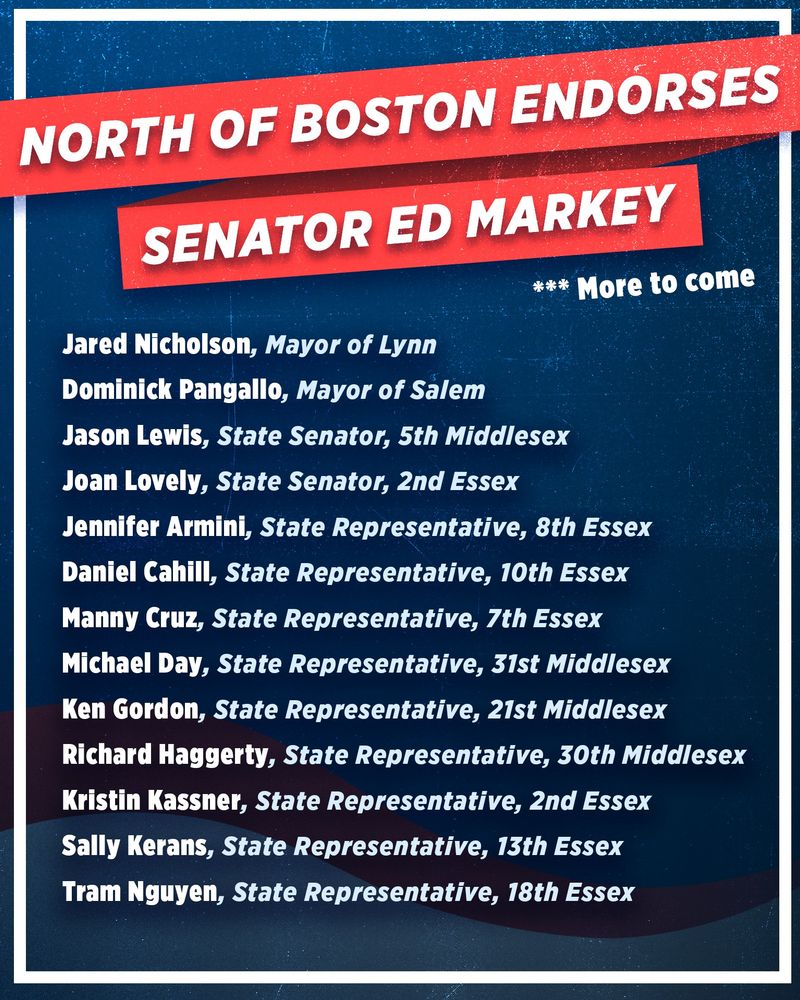 North of Boston Endorses Senator Ed Markey
***More to Come
Jared Nicholson, Mayor of Lynn
Dominick Pangallo, Mayor of Salem
Jason Lewis, State Senator, 5th Middlesex
Joan Lovely, State Senator, 2nd Essex
Jennifer Armini, State Representative, 8th Essex
Daniel Cahill, State Representative, 10th Essex
Manny Cruz, State Representative, 7th Essex
Michael Day, State Representative, 31st Middlesex
Ken Gordon, State Representative, 21st Middlesex
Richard Haggerty, State Representative, 30th Middlesex
Kristin Kassner, State Representative, 2nd Essex
Sally Kerans, State Representative, 13th Essex
Tram Nguyen, State Representative, 18th Essex