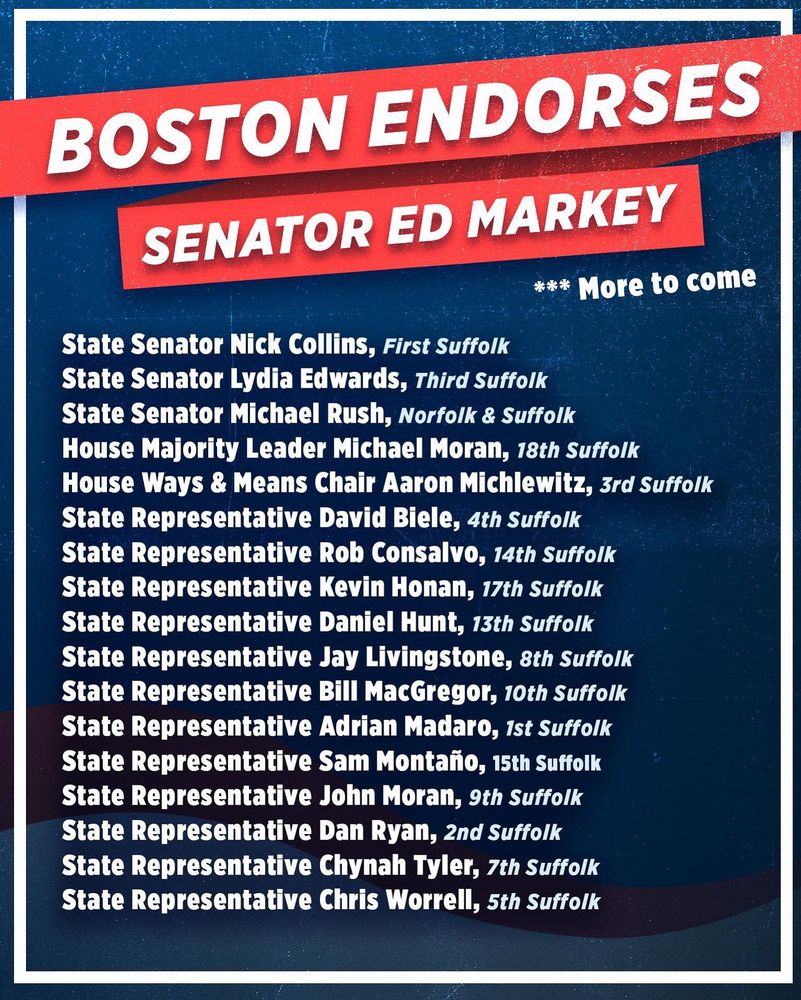 BOSTON ENDORSES
SENATOR ED MARKEY
*** More to come
State Senator Nick Collins, First Suffolk State Senator Lydia EdwardS, Third Suffolk State Senator Michael Rush, Norfolk & Suffolk House Majority Leader Michael Moran, 18th Suffolk House Ways & Means Chair Aaron Michlewitz, 3rd Suffolk State Representative David Biele, 4th Suffolk State Representative Rob Consalvo, 14th Suffolk State Representative Kevin Honan, 17th Suffolk State Representative Daniel Hunt, 13th Suffolk State Representative Jay Livingstone, 8th Suffolk State Representative Bill MacGregor, 10th Suffolk State Representative Adrian Madaro, 1st Suffolk State Representative Sam Montaño, 15th Suffolk State Representative John Moran, 9th Suffolk State Representative Dan Ryan, 2nd Suffolk State Representative Chynah Tyler, 7th Suffolk State Representative Chris Worrell, 5th Suffolk