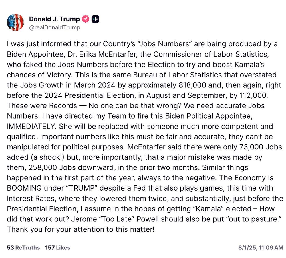 Screenshot of Trump post reading:

was just informed that our Country's "Jobs Numbers" are being produced by a Biden Appointee, Dr. Erika McEntarfer, the Commissioner of Labor Statistics, who faked the Jobs Numbers before the Election to try and boost Kamala's chances of Victory. This is the same Bureau of Labor Statistics that overstated the Jobs Growth in March 2024 by approximately 818,000 and, then again, right before the 2024 Presidential Election, in August and September, by 112,000.
These were Records - No one can be that wrong? We need accurate Jobs Numbers. I have directed my Team to fire this Biden Political Appointee, IMMEDIATELY. She will be replaced with someone much more competent and qualified. Important numbers like this must be fair and accurate, they can't be manipulated for political purposes. McEntarfer said there were only 73,000 Jobs added (a shock!) but, more importantly, that a major mistake was made by them, 258,000 Jobs downward, in the prior two months. Similar things happened in the first part of the year, always to the negative. The Economy is BOOMING under "TRUMP" despite a Fed that also plays games, this time with Interest Rates, where they lowered them twice, and substantially, just before the Presidential Election, I assume in the hopes of getting "Kamala" elected - How did that work out? Jerome "Too Late" Powell should also be put "out to pasture." Thank you for your attention to this matter!