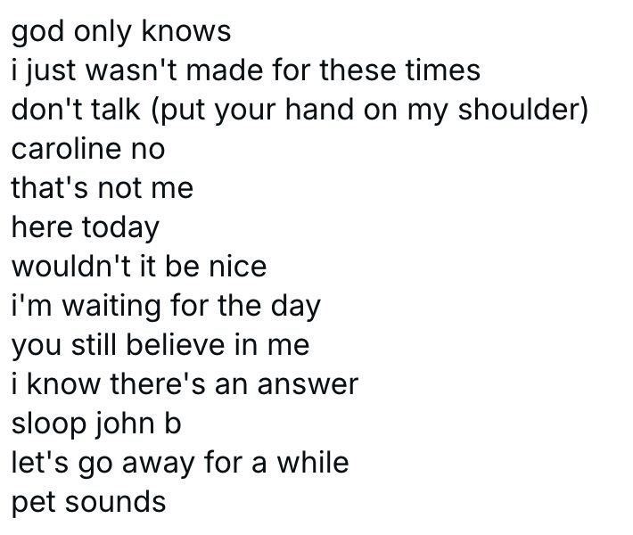 god only knows
i just wasn't made for these times
don't talk (put your hand on my shoulder)
caroline no
that's not me
here today
wouldn't it be nice
i'm waiting for the day
you still believe in me
i know there's an answer
sloop john b
let's go away for a while
pet sounds