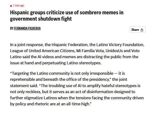 Hispanic groups criticize use of sombrero memes in government shutdown fight
By FERNANDA FIGUEROA
In a joint response, the Hispanic Federation, the Latino Victory Foundation, League of United American Citizens, Mi Familia Vota, UnidosUs and Voto Latino said the AI videos and memes are distracting the public from the issue at hand and perpetuating Latino stereotypes.

“Targeting the Latino community is not only irresponsible — it is reprehensible and beneath the office of the presidency,” the joint statement said. “The troubling use of AI to amplify hateful stereotypes is not only reckless, but it serves as an act of disinformation designed to further stigmatize Latinos when the tensions facing the community driven by policy and rhetoric are at an all-time high.”

