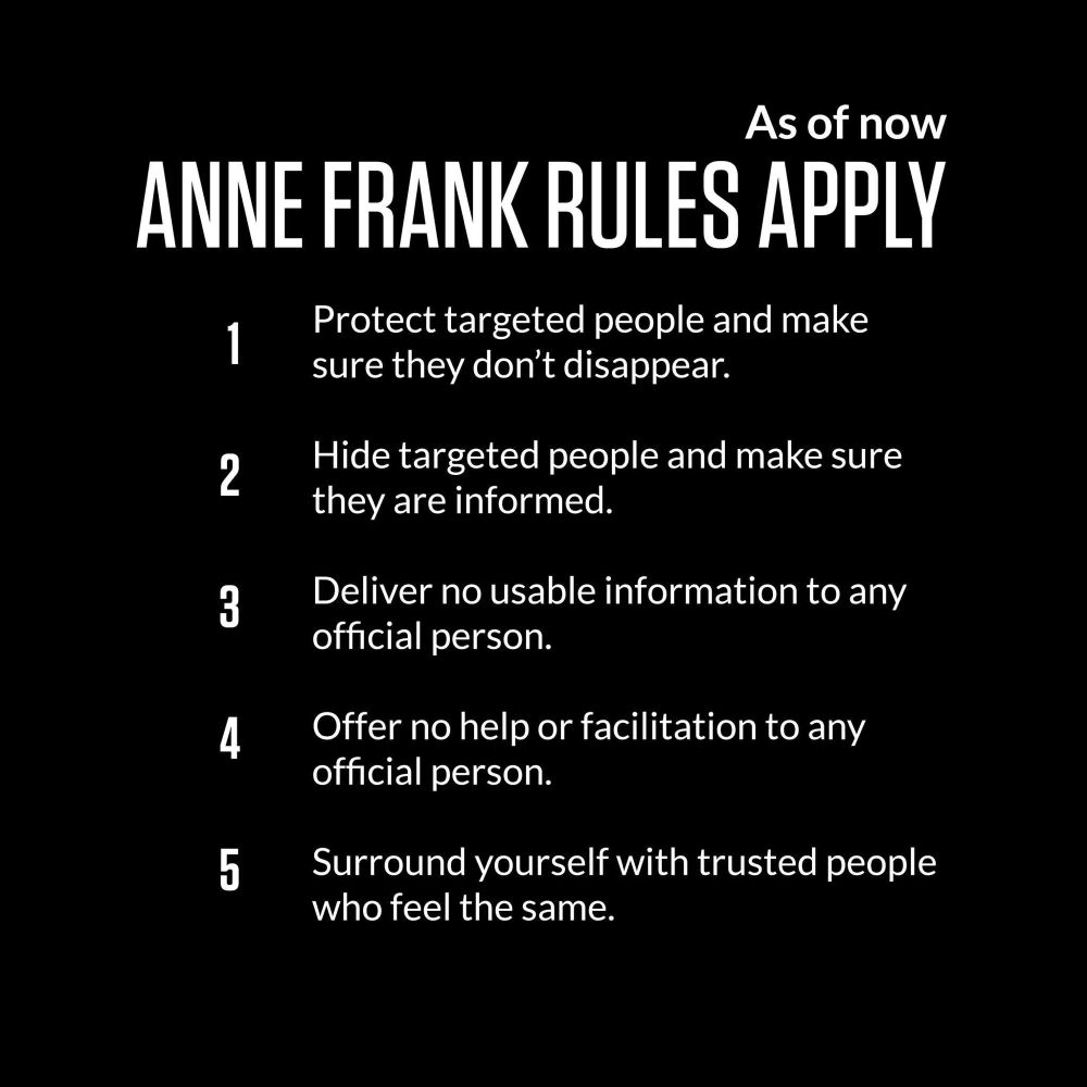 As of now
ANNE FRANK RULES APPLY
1 Protect targeted people and make sure they don't disappear.
2 Hide targeted people and make sure they are informed.
3 Deliver no usable information to any official person.
4 Offer no help or facilitation to any official person.
5 Surround yourself with trusted people who feel the same.